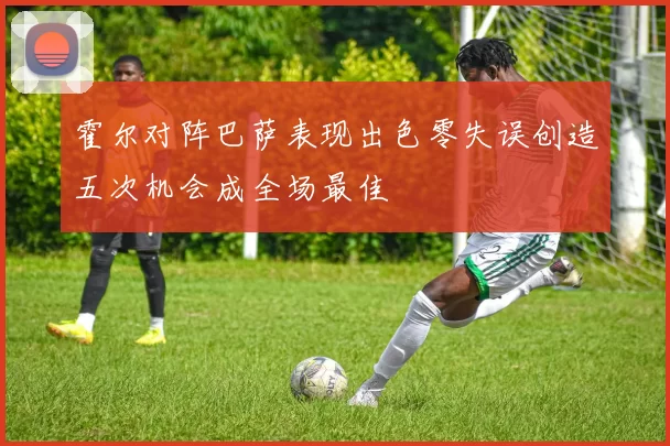 霍尔对阵巴萨表现出色零失误创造五次机会成全场最佳