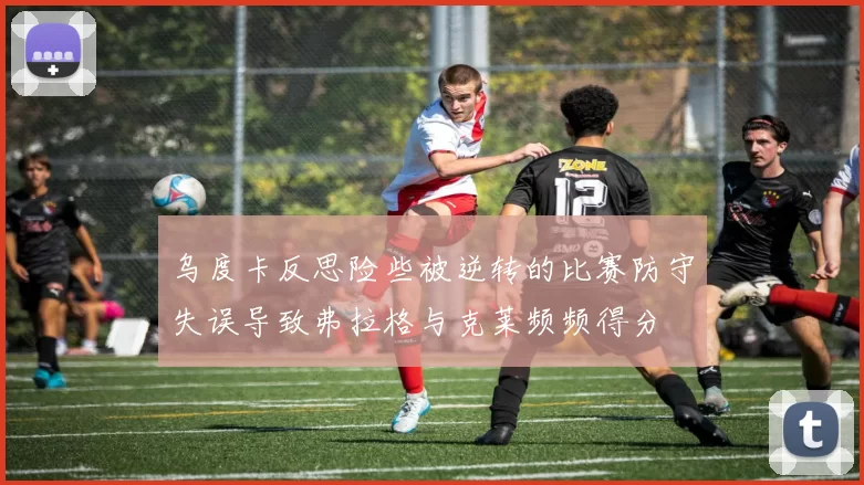 乌度卡反思险些被逆转的比赛防守失误导致弗拉格与克莱频频得分