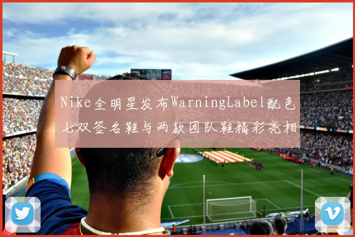 Nike全明星发布WarningLabel配色七双签名鞋与两款团队鞋精彩亮相