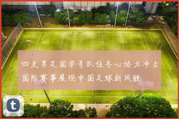 四支男足国字号队伍齐心协力冲击国际赛事展现中国足球新风貌