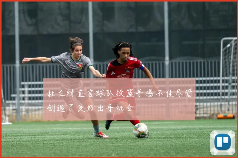 杜兰特直言球队投篮手感不佳尽管创造了良好出手机会
