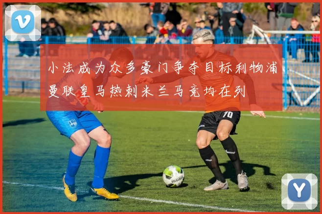 小法成为众多豪门争夺目标利物浦曼联皇马热刺米兰马竞均在列