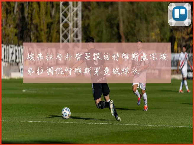 埃弗拉与朴智星探访特维斯豪宅埃弗拉调侃特维斯穿曼城球衣