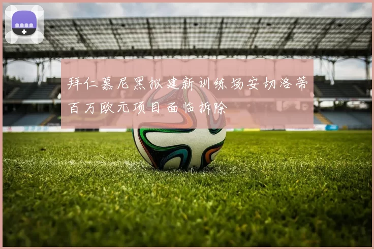 拜仁慕尼黑拟建新训练场安切洛蒂百万欧元项目面临拆除