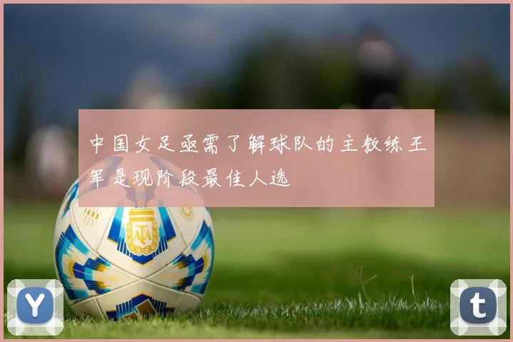 中国女足亟需了解球队的主教练王军是现阶段最佳人选