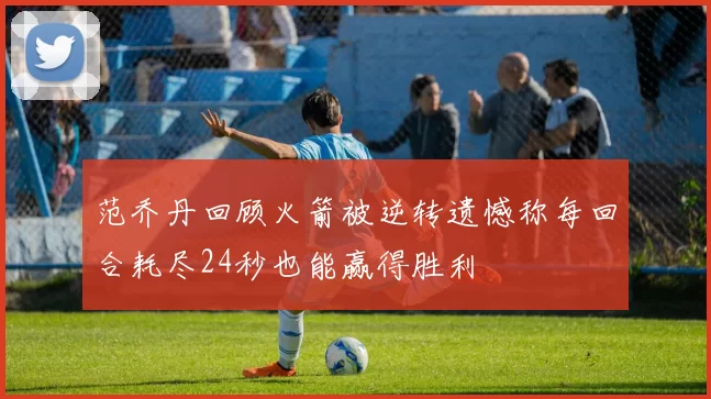 范乔丹回顾火箭被逆转遗憾称每回合耗尽24秒也能赢得胜利